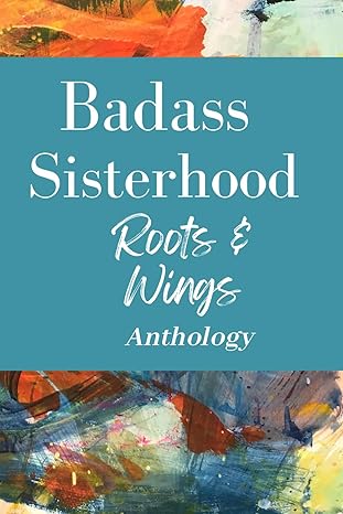 Badass Sisterhood Roots & Wings Anthology. Featuring my writing.